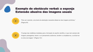 Exemplo de obstáculo verbal: a esponja
Extensão abusiva das imagens usuais
“O perigo das metáforas imediatas para a formação do espírito científico, é que nem sempre são
imagens passageiras; levam a um pensamento autônomo; tendem a completar-se, a concluir-se
no reino da imagem.” (Página 101)
“Para ser coerente, uma teoria da abstração necessita afastar-se das imagens primitivas.”
(Página 94)
“
“
 