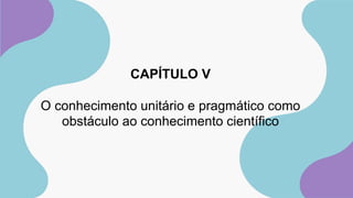 CAPÍTULO V
O conhecimento unitário e pragmático como
obstáculo ao conhecimento científico
 