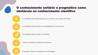 O conhecimento unitário e pragmático como
obstáculo ao conhecimento científico
As atividades naturais tornam-se manifestações de uma natureza;
Unitário no sentido de unidade dos processos;
A mentalidade pré científica aponta que o mundo é uma unidade harmônica;
As analogias podem impedir a curiosidade;
Pragmático, todos os processos tem uma finalidade.
 