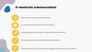O obstáculo substancialista
As características são atribuídas a diversas substâncias;
Percebe-se a ausência de uma explicação teórica aos estudantes;
Surge através do uso de imagens aos fenômenos;
A substancialização, pode atrapalhar o progresso do pensamento científico;
O espírito científico não deve se satisfazer com a ligação de um fenômeno a uma substância.
 