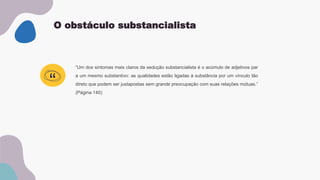 O obstáculo substancialista
“Um dos sintomas mais claros da sedução substancialista é o acúmulo de adjetivos par
a um mesmo substantivo: as qualidades estão ligadas à substância por um vínculo tão
direto que podem ser justapostas sem grande preocupação com suas relações mútuas.”
(Página 140)
“
 