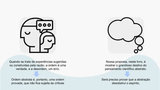 Quando se trata de experiências sugeridas
ou construídas pela razão, a ordem é uma
verdade, e a desordem, um erro.
Ordem abstrata é, portanto, uma ordem
provada, que não fica sujeita às críticas
Nossa proposta, neste livro, é
mostrar o grandioso destino do
pensamento científico abstrato.
Será preciso provar que a abstração
desobstrui o espírito,
 