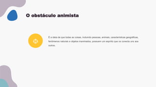 O obstáculo animista
É a ideia de que todas as coisas, incluindo pessoas, animais, características geográficas,
fenômenos naturais e objetos inanimados, possuem um espírito que os conecta uns aos
outros.
 