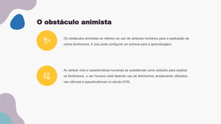 O obstáculo animista
Os obstáculos animistas se referem ao uso de atributos humanos para a explicação de
certos fenômenos. E isso pode configurar um entrave para a aprendizagem.
Ao atribuir vida e características humanas às substâncias como subsidio para explicar
os fenômenos, o ser humano está fazendo uso de fetichismos amplamente utilizados
nas ciências e pseudociências no século XVIII.
 