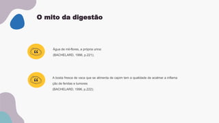 O mito da digestão
Água de mil-flores, a própria urina:
(BACHELARD, 1996, p.221);
“
“
A bosta fresca de vaca que se alimenta de capim tem a qualidade de acalmar a inflama
ção de feridas e tumores
(BACHELARD, 1996, p.222);
 