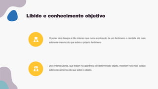 Libido e conhecimento objetivo
Dois interlocutores, que tratam na aparência de determinado objeto, mostram-nos mais coisas
sobre eles próprios do que sobre o objeto.
O poder dos desejos é tão intenso que numa explicação de um fenômeno o cientista diz mais
sobre ele mesmo do que sobre o próprio fenômeno
 