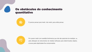 Os obstáculos do conhecimento
quantitativo
Por querer medir com exatidão fenômenos que não são passíveis de medição, ou
pela utilização de instrumentos de medida ineficazes para determinados objetos,
a busca pela objetividade fica comprometida.
É preciso pensar para medir, não medir, para então pensar.
 