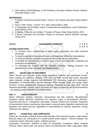 3. Arthur Beiser, Shobhit Mahajan, S. Rai Choudhury, Concepts of Modern Physics, McGraw-
Hill (Indian Edition), 2017.
REFERENCES:
1. R.Wolfson. Essential University Physics. Volume 1 & 2. Pearson Education (Indian Edition),
2009.
2. Paul A. Tipler, Physic – Volume 1 & 2, CBS, (Indian Edition), 2004.
3. K.Thyagarajan and A.Ghatak. Lasers: Fundamentals and Applications, Laxmi Publications,
(Indian Edition), 2019.
4. D.Halliday, R.Resnick and J.Walker. Principles of Physics, Wiley (Indian Edition), 2015.
5. N.Garcia, A.Damask and S.Schwarz. Physics for Computer Science Students. Springer-
Verlag, 2012.
CY3151 ENGINEERING CHEMISTRY L T P C
3 0 0 3
COURSE OBJECTIVES:
 To inculcate sound understanding of water quality parameters and water treatment
techniques.
 To impart knowledge on the basic principles and preparatory methods of nanomaterials.
 To introduce the basic concepts and applications of phase rule and composites.
 To facilitate the understanding of different types of fuels, their preparation, properties and
combustion characteristics.
 To familiarize the students with the operating principles, working processes and
applications of energy conversion and storage devices.
UNIT I WATER AND ITS TREATMENT 9
Water: Sources and impurities, Water quality parameters: Definition and significance of-color,
odour, turbidity, pH, hardness, alkalinity, TDS, COD and BOD, fluoride and arsenic. Municipal
water treatment: primary treatment and disinfection (UV, Ozonation, break-point chlorination).
Desalination of brackish water: Reverse Osmosis. Boiler troubles: Scale and sludge, Boiler
corrosion, Caustic embrittlement, Priming & foaming. Treatment of boiler feed water: Internal
treatment (phosphate, colloidal, sodium aluminate and calgon conditioning) and External treatment
– Ion exchange demineralization and zeolite process.
UNIT II NANOCHEMISTRY 9
Basics: Distinction between molecules, nanomaterials and bulk materials; Size-dependent
properties (optical, electrical, mechanical and magnetic); Types of nanomaterials: Definition,
properties and uses of – nanoparticle, nanocluster, nanorod, nanowire and nanotube. Preparation
of nanomaterials: sol-gel, solvothermal, laser ablation, chemical vapour deposition, electrochemical
deposition and electro spinning. Applications of nanomaterials in medicine, agriculture, energy,
electronics and catalysis.
UNIT III PHASE RULE AND COMPOSITES 9
Phase rule: Introduction, definition of terms with examples. One component system - water system;
Reduced phase rule; Construction of a simple eutectic phase diagram - Thermal analysis; Two
component system: lead-silver system - Pattinson process.
Composites: Introduction: Definition & Need for composites; Constitution: Matrix materials
(Polymer matrix, metal matrix and ceramic matrix) and Reinforcement (fiber, particulates, flakes
 