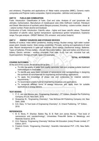and whiskers). Properties and applications of: Metal matrix composites (MMC), Ceramic matrix
composites and Polymer matrix composites. Hybrid composites - definition and examples.
UNIT IV FUELS AND COMBUSTION 9
Fuels: Introduction: Classification of fuels; Coal and coke: Analysis of coal (proximate and
ultimate), Carbonization, Manufacture of metallurgical coke (Otto Hoffmann method). Petroleum
and Diesel: Manufacture of synthetic petrol (Bergius process), Knocking - octane number, diesel oil
- cetane number; Power alcohol and biodiesel.
Combustion of fuels: Introduction: Calorific value - higher and lower calorific values, Theoretical
calculation of calorific value; Ignition temperature: spontaneous ignition temperature, Explosive
range; Flue gas analysis - ORSAT Method. CO2 emission and carbon footprint.
UNIT V ENERGY SOURCES AND STORAGE DEVICES 9
Stability of nucleus: mass defect (problems), binding energy; Nuclear energy: light water nuclear
power plant, breeder reactor. Solar energy conversion: Principle, working and applications of solar
cells; Recent developments in solar cell materials. Wind energy; Geothermal energy; Batteries:
Types of batteries, Primary battery - dry cell, Secondary battery - lead acid battery and lithium-ion-
battery; Electric vehicles - working principles; Fuel cells: H2-O2 fuel cell, microbial fuel cell;
Supercapacitors: Storage principle, types and examples.
TOTAL: 45 PERIODS
COURSE OUTCOMES:
At the end of the course, the students will be able:
 To infer the quality of water from quality parameter data and propose suitable treatment
methodologies to treat water.
 To identify and apply basic concepts of nanoscience and nanotechnology in designing
the synthesis of nanomaterials for engineering and technology applications.
 To apply the knowledge of phase rule and composites for material selection
requirements.
 To recommend suitable fuels for engineering processes and applications.
 To recognize different forms of energy resources and apply them for suitable
applications in energy sectors.
TEXT BOOKS:
1. P. C. Jain and Monica Jain, “Engineering Chemistry”, 17th
Edition, Dhanpat Rai Publishing
Company (P) Ltd, New Delhi, 2018.
2. Sivasankar B., “Engineering Chemistry”, Tata McGraw-Hill Publishing Company Ltd, New
Delhi, 2008.
3. S.S. Dara, “A Text book of Engineering Chemistry”, S. Chand Publishing, 12th
Edition,
2018
REFERENCES:
1. B. S. Murty, P. Shankar, Baldev Raj, B. B. Rath and James Murday, “Text book of
nanoscience and nanotechnology”, Universities Press-IIM Series in Metallurgy and
Materials Science, 2018.
2. O.G. Palanna, “Engineering Chemistry” McGraw Hill Education (India) Private Limited, 2nd
Edition, 2017.
3. Friedrich Emich, “Engineering Chemistry”, Scientific International PVT, LTD, New Delhi,
2014.
 