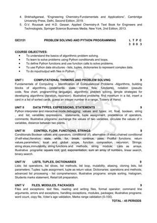 4. ShikhaAgarwal, “Engineering Chemistry-Fundamentals and Applications”, Cambridge
University Press, Delhi, Second Edition, 2019.
5. O.V. Roussak and H.D. Gesser, Applied Chemistry-A Text Book for Engineers and
Technologists, Springer Science Business Media, New York, 2nd Edition, 2013.
GE3151 PROBLEM SOLVING AND PYTHON PROGRAMMING L T P C
3 0 0 3
COURSE OBJECTIVES:
● To understand the basics of algorithmic problem solving.
● To learn to solve problems using Python conditionals and loops.
● To define Python functions and use function calls to solve problems.
● To use Python data structures - lists, tuples, dictionaries to represent complex data.
● To do input/output with files in Python.
UNIT I COMPUTATIONAL THINKING AND PROBLEM SOLVING 9
Fundamentals of Computing – Identification of Computational Problems -Algorithms, building
blocks of algorithms (statements, state, control flow, functions), notation (pseudo
code, flow chart, programming language), algorithmic problem solving, simple strategies for
developing algorithms (iteration, recursion). Illustrative problems: find minimum in a list, insert a
card in a list of sorted cards, guess an integer number in a range, Towers of Hanoi.
UNIT II DATA TYPES, EXPRESSIONS, STATEMENTS 9
Python interpreter and interactive mode,debugging; values and types: int, float, boolean, string
, and list; variables, expressions, statements, tuple assignment, precedence of operators,
comments; Illustrative programs: exchange the values of two variables, circulate the values of n
variables, distance between two points.
UNIT III CONTROL FLOW, FUNCTIONS, STRINGS 9
Conditionals:Boolean values and operators, conditional (if), alternative (if-else),chained conditional
(if-elif-else);Iteration: state, while, for, break, continue, pass; Fruitful functions: return
values,parameters, local and global scope, function composition, recursion; Strings:
string slices,immutability, string functions and methods, string module; Lists as arrays.
Illustrative programs: square root, gcd, exponentiation, sum an array of numbers, linear search,
binary search.
UNIT IV LISTS, TUPLES, DICTIONARIES 9
Lists: list operations, list slices, list methods, list loop, mutability, aliasing, cloning lists, list
parameters; Tuples: tuple assignment, tuple as return value; Dictionaries: operations and methods;
advanced list processing - list comprehension; Illustrative programs: simple sorting, histogram,
Students marks statement, Retail bill preparation.
UNIT V FILES, MODULES, PACKAGES 9
Files and exceptions: text files, reading and writing files, format operator; command line
arguments, errors and exceptions, handling exceptions, modules, packages; Illustrative programs:
word count, copy file, Voter’s age validation, Marks range validation (0-100).
TOTAL : 45 PERIODS
 