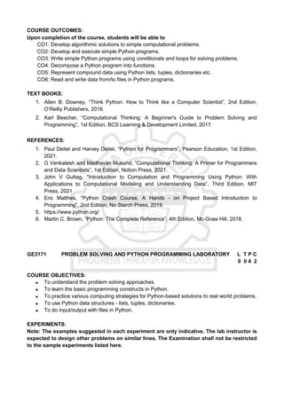 COURSE OUTCOMES:
Upon completion of the course, students will be able to
CO1: Develop algorithmic solutions to simple computational problems.
CO2: Develop and execute simple Python programs.
CO3: Write simple Python programs using conditionals and loops for solving problems.
CO4: Decompose a Python program into functions.
CO5: Represent compound data using Python lists, tuples, dictionaries etc.
CO6: Read and write data from/to files in Python programs.
TEXT BOOKS:
1. Allen B. Downey, “Think Python: How to Think like a Computer Scientist”, 2nd Edition,
O’Reilly Publishers, 2016.
2. Karl Beecher, “Computational Thinking: A Beginner's Guide to Problem Solving and
Programming”, 1st Edition, BCS Learning & Development Limited, 2017.
REFERENCES:
1. Paul Deitel and Harvey Deitel, “Python for Programmers”, Pearson Education, 1st Edition,
2021.
2. G Venkatesh and Madhavan Mukund, “Computational Thinking: A Primer for Programmers
and Data Scientists”, 1st Edition, Notion Press, 2021.
3. John V Guttag, "Introduction to Computation and Programming Using Python: With
Applications to Computational Modeling and Understanding Data”, Third Edition, MIT
Press, 2021
4. Eric Matthes, “Python Crash Course, A Hands - on Project Based Introduction to
Programming”, 2nd Edition, No Starch Press, 2019.
5. https://www.python.org/
6. Martin C. Brown, “Python: The Complete Reference”, 4th Edition, Mc-Graw Hill, 2018.
GE3171 PROBLEM SOLVING AND PYTHON PROGRAMMING LABORATORY L T P C
0 0 4 2
COURSE OBJECTIVES:
 To understand the problem solving approaches.
 To learn the basic programming constructs in Python.
 To practice various computing strategies for Python-based solutions to real world problems.
 To use Python data structures - lists, tuples, dictionaries.
 To do input/output with files in Python.
EXPERIMENTS:
Note: The examples suggested in each experiment are only indicative. The lab instructor is
expected to design other problems on similar lines. The Examination shall not be restricted
to the sample experiments listed here.
 