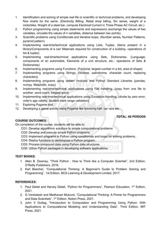 1. Identification and solving of simple real life or scientific or technical problems, and developing
flow charts for the same. (Electricity Billing, Retail shop billing, Sin series, weight of a
motorbike, Weight of a steel bar, compute Electrical Current in Three Phase AC Circuit, etc.)
2. Python programming using simple statements and expressions (exchange the values of two
variables, circulate the values of n variables, distance between two points).
3. Scientific problems using Conditionals and Iterative loops. (Number series, Number Patterns,
pyramid pattern)
4. Implementing real-time/technical applications using Lists, Tuples. (Items present in a
library/Components of a car/ Materials required for construction of a building –operations of
list & tuples)
5. Implementing real-time/technical applications using Sets, Dictionaries. (Language,
components of an automobile, Elements of a civil structure, etc.- operations of Sets &
Dictionaries)
6. Implementing programs using Functions. (Factorial, largest number in a list, area of shape)
7. Implementing programs using Strings. (reverse, palindrome, character count, replacing
characters)
8. Implementing programs using written modules and Python Standard Libraries (pandas,
numpy. Matplotlib, scipy)
9. Implementing real-time/technical applications using File handling. (copy from one file to
another, word count, longest word)
10. Implementing real-time/technical applications using Exception handling. (divide by zero error,
voter’s age validity, student mark range validation)
11. Exploring Pygame tool.
12. Developing a game activity using Pygame like bouncing ball, car race etc.
TOTAL: 60 PERIODS
COURSE OUTCOMES:
On completion of the course, students will be able to:
CO1: Develop algorithmic solutions to simple computational problems
CO2: Develop and execute simple Python programs.
CO3: Implement programs in Python using conditionals and loops for solving problems..
CO4: Deploy functions to decompose a Python program.
CO5: Process compound data using Python data structures.
CO6: Utilize Python packages in developing software applications.
TEXT BOOKS:
1. Allen B. Downey, “Think Python : How to Think like a Computer Scientist”, 2nd Edition,
O’Reilly Publishers, 2016.
2. Karl Beecher, “Computational Thinking: A Beginner's Guide to Problem Solving and
Programming”, 1st Edition, BCS Learning & Development Limited, 2017.
REFERENCES:
1. Paul Deitel and Harvey Deitel, “Python for Programmers”, Pearson Education, 1st
Edition,
2021.
2. G Venkatesh and Madhavan Mukund, “Computational Thinking: A Primer for Programmers
and Data Scientists”, 1st
Edition, Notion Press, 2021.
3. John V Guttag, "Introduction to Computation and Programming Using Python: With
Applications to Computational Modeling and Understanding Data”, Third Edition, MIT
Press, 2021.
 