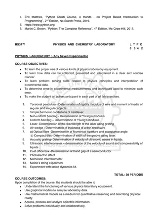 4. Eric Matthes, “Python Crash Course, A Hands - on Project Based Introduction to
Programming”, 2nd
Edition, No Starch Press, 2019.
5. https://www.python.org/
6. Martin C. Brown, “Python: The Complete Reference”, 4th
Edition, Mc-Graw Hill, 2018.
BS3171 PHYSICS AND CHEMISTRY LABORATORY L T P C
0 0 4 2
PHYSICS LABORATORY : (Any Seven Experiments)
COURSE OBJECTIVES:
 To learn the proper use of various kinds of physics laboratory equipment.
 To learn how data can be collected, presented and interpreted in a clear and concise
manner.
 To learn problem solving skills related to physics principles and interpretation of
experimental data.
 To determine error in experimental measurements and techniques used to minimize such
error.
 To make the student an active participant in each part of all lab exercises.
1. Torsional pendulum - Determination of rigidity modulus of wire and moment of inertia of
regular and irregular objects.
2. Simple harmonic oscillations of cantilever.
3. Non-uniform bending - Determination of Young’s modulus
4. Uniform bending – Determination of Young’s modulus
5. Laser- Determination of the wavelength of the laser using grating
6. Air wedge - Determination of thickness of a thin sheet/wire
7. a) Optical fibre -Determination of Numerical Aperture and acceptance angle
b) Compact disc- Determination of width of the groove using laser.
8. Acoustic grating- Determination of velocity of ultrasonic waves in liquids.
9. Ultrasonic interferometer – determination of the velocity of sound and compressibility of
liquids
10. Post office box -Determination of Band gap of a semiconductor.
11. Photoelectric effect
12. Michelson Interferometer.
13. Melde’s string experiment
14. Experiment with lattice dynamics kit.
TOTAL: 30 PERIODS
COURSE OUTCOMES:
Upon completion of the course, the students should be able to
 Understand the functioning of various physics laboratory equipment.
 Use graphical models to analyze laboratory data.
 Use mathematical models as a medium for quantitative reasoning and describing physical
reality.
 Access, process and analyze scientific information.
 Solve problems individually and collaboratively.
 