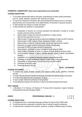 CHEMISTRY LABORATORY: (Any seven experiments to be conducted)
COURSE OBJECTIVES:
 To inculcate experimental skills to test basic understanding of water quality parameters,
such as, acidity, alkalinity, hardness, DO, chloride and copper.
 To induce the students to familiarize with electroanalytical techniques such as, pH metry,
potentiometry and conductometry in the determination of impurities in aqueous solutions.
 To demonstrate the analysis of metals and alloys.
 To demonstrate the synthesis of nanoparticles
1. Preparation of Na2CO3 as a primary standard and estimation of acidity of a water
sample using the primary standard
2. Determination of types and amount of alkalinity in a water sample.
- Split the first experiment into two
3. Determination of total, temporary & permanent hardness of water by EDTA method.
4. Determination of DO content of water sample by Winkler’s method.
5. Determination of chloride content of water sample by Argentometric method.
6. Estimation of copper content of the given solution by Iodometry.
7. Estimation of TDS of a water sample by gravimetry.
8. Determination of strength of given hydrochloric acid using pH meter.
9. Determination of strength of acids in a mixture of acids using conductivity meter.
10. Conductometric titration of barium chloride against sodium sulphate (precipitation
titration)
11. Estimation of iron content of the given solution using potentiometer.
12. Estimation of sodium /potassium present in water using a flame photometer.
13. Preparation of nanoparticles (TiO2/ZnO/CuO) by Sol-Gel method.
14. Estimation of Nickel in steel
15. Proximate analysis of Coal
TOTAL : 30 PERIODS
COURSE OUTCOMES:
 To analyse the quality of water samples with respect to their acidity, alkalinity, hardness
and DO.
 To determine the amount of metal ions through volumetric and spectroscopic techniques
 To analyse and determine the composition of alloys.
 To learn simple method of synthesis of nanoparticles
 To quantitatively analyse the impurities in solution by electroanalytical techniques
TEXT BOOKS:
1. J. Mendham, R. C. Denney, J.D. Barnes, M. Thomas and B. Sivasankar, Vogel’s Textbook
of Quantitative Chemical Analysis (2009).
HS3251 PROFESSIONAL ENGLISH - II L T P C
3 1 0 4
COURSE OBJECTIVES
● To engage learners in meaningful language activities to improve their LSRW skills
● To enhance learners’ awareness of general rules of writing for specific audiences
● To help learners understand the purpose, audience, contexts of different types of writing
 