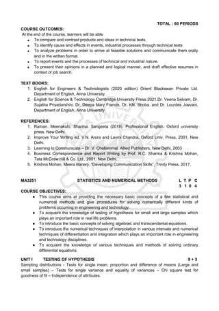TOTAL : 60 PERIODS
COURSE OUTCOMES:
At the end of the course, learners will be able
 To compare and contrast products and ideas in technical texts.
 To identify cause and effects in events, industrial processes through technical texts
 To analyze problems in order to arrive at feasible solutions and communicate them orally
and in the written format.
 To report events and the processes of technical and industrial nature.
 To present their opinions in a planned and logical manner, and draft effective resumes in
context of job search.
TEXT BOOKS:
1. English for Engineers & Technologists (2020 edition) Orient Blackswan Private Ltd.
Department of English, Anna University.
2. English for Science & Technology Cambridge University Press 2021.Dr. Veena Selvam, Dr.
Sujatha Priyadarshini, Dr. Deepa Mary Francis, Dr. KN. Shoba, and Dr. Lourdes Joevani,
Department of English, Anna University.
REFERENCES:
1. Raman. Meenakshi, Sharma. Sangeeta (2019). Professional English. Oxford university
press. New Delhi.
2. Improve Your Writing ed. V.N. Arora and Laxmi Chandra, Oxford Univ. Press, 2001, New
Delhi.
3. Learning to Communicate – Dr. V. Chellammal. Allied Publishers, New Delhi, 2003
4. Business Correspondence and Report Writing by Prof. R.C. Sharma & Krishna Mohan,
Tata McGraw Hill & Co. Ltd., 2001, New Delhi.
5. Krishna Mohan, Meera Banerji, “Developing Communication Skills”, Trinity Press, 2017.
MA3251 STATISTICS AND NUMERICAL METHODS L T P C
3 1 0 4
COURSE OBJECTIVES:
● This course aims at providing the necessary basic concepts of a few statistical and
numerical methods and give procedures for solving numerically different kinds of
problems occurring in engineering and technology.
● To acquaint the knowledge of testing of hypothesis for small and large samples which
plays an important role in real life problems.
● To introduce the basic concepts of solving algebraic and transcendental equations.
● To introduce the numerical techniques of interpolation in various intervals and numerical
techniques of differentiation and integration which plays an important role in engineering
and technology disciplines.
● To acquaint the knowledge of various techniques and methods of solving ordinary
differential equations.
UNIT I TESTING OF HYPOTHESIS 9 + 3
Sampling distributions - Tests for single mean, proportion and difference of means (Large and
small samples) – Tests for single variance and equality of variances – Chi square test for
goodness of fit – Independence of attributes.
 