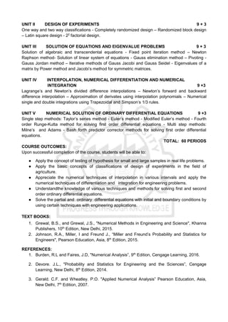 UNIT II DESIGN OF EXPERIMENTS 9 + 3
One way and two way classifications - Completely randomized design – Randomized block design
– Latin square design - 22
factorial design.
UNIT III SOLUTION OF EQUATIONS AND EIGENVALUE PROBLEMS 9 + 3
Solution of algebraic and transcendental equations - Fixed point iteration method – Newton
Raphson method- Solution of linear system of equations - Gauss elimination method – Pivoting -
Gauss Jordan method – Iterative methods of Gauss Jacobi and Gauss Seidel - Eigenvalues of a
matrix by Power method and Jacobi’s method for symmetric matrices.
UNIT IV INTERPOLATION, NUMERICAL DIFFERENTIATION AND NUMERICAL
INTEGRATION 9 +3
Lagrange’s and Newton’s divided difference interpolations – Newton’s forward and backward
difference interpolation – Approximation of derivates using interpolation polynomials – Numerical
single and double integrations using Trapezoidal and Simpson’s 1/3 rules.
UNIT V NUMERICAL SOLUTION OF ORDINARY DIFFERENTIAL EQUATIONS 9 +3
Single step methods: Taylor’s series method - Euler’s method - Modified Euler’s method - Fourth
order Runge-Kutta method for solving first order differential equations - Multi step methods:
Milne’s and Adams - Bash forth predictor corrector methods for solving first order differential
equations.
TOTAL: 60 PERIODS
COURSE OUTCOMES:
Upon successful completion of the course, students will be able to:
● Apply the concept of testing of hypothesis for small and large samples in real life problems.
● Apply the basic concepts of classifications of design of experiments in the field of
agriculture.
● Appreciate the numerical techniques of interpolation in various intervals and apply the
numerical techniques of differentiation and integration for engineering problems.
● Understandthe knowledge of various techniques and methods for solving first and second
order ordinary differential equations.
● Solve the partial and ordinary differential equations with initial and boundary conditions by
using certain techniques with engineering applications.
TEXT BOOKS:
1. Grewal, B.S., and Grewal, J.S., "Numerical Methods in Engineering and Science", Khanna
Publishers, 10th
Edition, New Delhi, 2015.
2. Johnson, R.A., Miller, I and Freund J., “Miller and Freund’s Probability and Statistics for
Engineers", Pearson Education, Asia, 8th
Edition, 2015.
REFERENCES:
1. Burden, R.L and Faires, J.D, "Numerical Analysis”, 9th
Edition, Cengage Learning, 2016.
2. Devore. J.L., "Probability and Statistics for Engineering and the Sciences”, Cengage
Learning, New Delhi, 8th
Edition, 2014.
3. Gerald. C.F. and Wheatley. P.O. "Applied Numerical Analysis” Pearson Education, Asia,
New Delhi, 7th
Edition, 2007.
 