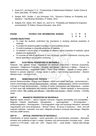 4. Gupta S.C. and Kapoor V. K., “Fundamentals of Mathematical Statistics”, Sultan Chand &
Sons, New Delhi, 12th
Edition, 2020.
5. Spiegel. M.R., Schiller. J. and Srinivasan. R.A., "Schaum’s Outlines on Probability and
Statistics ", Tata McGraw Hill Edition, 4th
Edition, 2012.
6. Walpole. R.E., Myers. R.H., Myers. S.L. and Ye. K., “Probability and Statistics for Engineers
and Scientists", 9th
Edition, Pearson Education, Asia, 2010.
PH3256 PHYSICS FOR INFORMATION SCIENCE L T P C
3 0 0 3
COURSE OBJECTIVES:
 To make the students understand the importance in studying electrical properties of
materials.
 To enable the students to gain knowledge in semiconductor physics
 To instill knowledge on magnetic properties of materials.
 To establish a sound grasp of knowledge on different optical properties of materials, optical
displays and applications
 To inculcate an idea of significance of nano structures, quantum confinement, ensuing nano
device applications and quantum computing.
UNIT I ELECTRICAL PROPERTIES OF MATERIALS 9
Classical free electron theory - Expression for electrical conductivity – Thermal conductivity,
expression - Wiedemann-Franz law – Success and failures - electrons in metals – Particle in a
three dimensional box – degenerate states – Fermi- Dirac statistics – Density of energy states –
Electron in periodic potential – Energy bands in solids – tight binding approximation - Electron
effective mass – concept of hole.
UNIT II SEMICONDUCTOR PHYSICS 9
Intrinsic Semiconductors – Energy band diagram – direct and indirect band gap semiconductors –
Carrier concentration in intrinsic semiconductors – extrinsic semiconductors - Carrier concentration
in N-type & P-type semiconductors – Variation of carrier concentration with temperature – variation
of Fermi level with temperature and impurity concentration – Carrier transport in Semiconductor:
random motion, drift, mobility and diffusion – Hall effect and devices – Ohmic contacts – Schottky
diode.
UNIT III MAGNETIC PROPERTIES OF MATERIALS 9
Magnetic dipole moment – atomic magnetic moments- magnetic permeability and susceptibility -
Magnetic material classification: diamagnetism – paramagnetism – ferromagnetism –
antiferromagnetism – ferrimagnetism – Ferromagnetism: origin and exchange interaction- saturation
magnetization and Curie temperature – Domain Theory- M versus H behaviour – Hard and soft
magnetic materials – examples and uses-– Magnetic principle in computer data storage – Magnetic
hard disc (GMR sensor).
UNIT IV OPTICAL PROPERTIES OF MATERIALS 9
Classification of optical materials – carrier generation and recombination processes - Absorption
emission and scattering of light in metals, insulators and semiconductors (concepts only) - photo
current in a P-N diode – solar cell - LED – Organic LED – Laser diodes – Optical data storage
techniques.
 