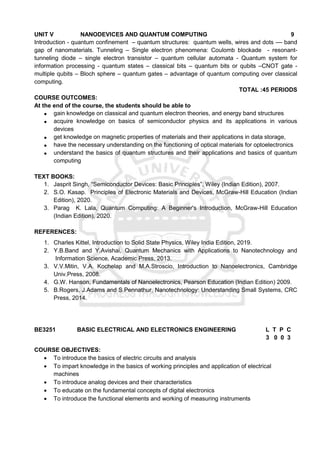 UNIT V NANODEVICES AND QUANTUM COMPUTING 9
Introduction - quantum confinement – quantum structures: quantum wells, wires and dots –– band
gap of nanomaterials. Tunneling – Single electron phenomena: Coulomb blockade - resonant-
tunneling diode – single electron transistor – quantum cellular automata - Quantum system for
information processing - quantum states – classical bits – quantum bits or qubits –CNOT gate -
multiple qubits – Bloch sphere – quantum gates – advantage of quantum computing over classical
computing.
TOTAL :45 PERIODS
COURSE OUTCOMES:
At the end of the course, the students should be able to
 gain knowledge on classical and quantum electron theories, and energy band structures
 acquire knowledge on basics of semiconductor physics and its applications in various
devices
 get knowledge on magnetic properties of materials and their applications in data storage,
 have the necessary understanding on the functioning of optical materials for optoelectronics
 understand the basics of quantum structures and their applications and basics of quantum
computing
TEXT BOOKS:
1. Jasprit Singh, “Semiconductor Devices: Basic Principles”, Wiley (Indian Edition), 2007.
2. S.O. Kasap. Principles of Electronic Materials and Devices, McGraw-Hill Education (Indian
Edition), 2020.
3. Parag K. Lala, Quantum Computing: A Beginner's Introduction, McGraw-Hill Education
(Indian Edition), 2020.
REFERENCES:
1. Charles Kittel, Introduction to Solid State Physics, Wiley India Edition, 2019.
2. Y.B.Band and Y.Avishai, Quantum Mechanics with Applications to Nanotechnology and
Information Science, Academic Press, 2013.
3. V.V.Mitin, V.A. Kochelap and M.A.Stroscio, Introduction to Nanoelectronics, Cambridge
Univ.Press, 2008.
4. G.W. Hanson, Fundamentals of Nanoelectronics, Pearson Education (Indian Edition) 2009.
5. B.Rogers, J.Adams and S.Pennathur, Nanotechnology: Understanding Small Systems, CRC
Press, 2014.
BE3251 BASIC ELECTRICAL AND ELECTRONICS ENGINEERING L T P C
3 0 0 3
COURSE OBJECTIVES:
 To introduce the basics of electric circuits and analysis
 To impart knowledge in the basics of working principles and application of electrical
machines
 To introduce analog devices and their characteristics
 To educate on the fundamental concepts of digital electronics
 To introduce the functional elements and working of measuring instruments
 