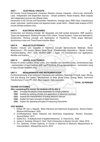 UNIT I ELECTRICAL CIRCUITS 9
DC Circuits: Circuit Components: Conductor, Resistor, Inductor, Capacitor – Ohm’s Law - Kirchhoff’s
Laws –Independent and Dependent Sources – Simple problems- Nodal Analysis, Mesh analysis
with Independent sources only (Steady state)
Introduction to AC Circuits and Parameters: Waveforms, Average value, RMS Value, Instantaneous
power, real power, reactive power and apparent power, power factor – Steady state analysis of RLC
circuits (Simple problems only)
UNIT II ELECTRICAL MACHINES 9
Construction and Working principle- DC Separately and Self excited Generators, EMF equation,
Types and Applications. Working Principle of DC motors, Torque Equation, Types and Applications.
Construction, Working principle and Applications of Transformer, Three phase Alternator,
Synchronous motor and Three Phase Induction Motor.
UNIT III ANALOG ELECTRONICS 9
Resistor, Inductor and Capacitor in Electronic Circuits- Semiconductor Materials: Silicon
&Germanium – PN Junction Diodes, Zener Diode –Characteristics Applications – Bipolar Junction
Transistor-Biasing, JFET, SCR, MOSFET,IGBT – Types, I-V Characteristics and Applications,
Rectifier and Inverters
UNIT IV DIGITAL ELECTRONICS 9
Review of number systems, binary codes, error detection and correction codes, Combinational logic
- representation of logic functions-SOP and POS forms, K-map representations - minimization using
K maps (Simple Problems only).
UNIT V MEASUREMENTS AND INSTRUMENTATION 9
Functional elements of an instrument, Standards and calibration, Operating Principle, types -Moving
Coil and Moving Iron meters, Measurement of three phase power, Energy Meter, Instrument
Transformers-CT and PT, DSO- Block diagram- Data acquisition.
TOTAL: 45 PERIODS
COURSE OUTCOMES:
After completing this course, the students will be able to
CO1: Compute the electric circuit parameters for simple problems
CO2: Explain the working principle and applications of electrical machines
CO3: Analyze the characteristics of analog electronic devices
CO4: Explain the basic concepts of digital electronics
CO5: Explain the operating principles of measuring instruments
TEXT BOOKS:
1. Kothari DP and I.J Nagrath, “Basic Electrical and Electronics Engineering”, Second Edition,
McGraw Hill Education, 2020
2. S.K.Bhattacharya “Basic Electrical and Electronics Engineering”, Pearson Education,
Second Edition, 2017.
3. Sedha R.S., “A textbook book of Applied Electronics”, S. Chand & Co., 2008
4. James A .Svoboda, Richard C. Dorf, “Dorf’s Introduction to Electric Circuits”, Wiley, 2018.
5. A.K. Sawhney, Puneet Sawhney ‘A Course in Electrical & Electronic Measurements &
Instrumentation’, Dhanpat Rai and Co, 2015.
 