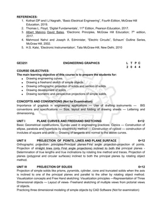 REFERENCES:
1. Kothari DP and I.J Nagrath, “Basic Electrical Engineering”, Fourth Edition, McGraw Hill
Education, 2019.
2. Thomas L. Floyd, ‘Digital Fundamentals’, 11th
Edition, Pearson Education, 2017.
3. Albert Malvino, David Bates, ‘Electronic Principles, McGraw Hill Education; 7th
edition,
2017.
4. Mahmood Nahvi and Joseph A. Edminister, “Electric Circuits”, Schaum’ Outline Series,
McGraw Hill, 2002.
5. H.S. Kalsi, ‘Electronic Instrumentation’, Tata McGraw-Hill, New Delhi, 2010
GE3251 ENGINEERING GRAPHICS L T P C
2 0 4 4
COURSE OBJECTIVES:
The main learning objective of this course is to prepare the students for:
 Drawing engineering curves.
 Drawing a freehand sketch of simple objects.
 Drawing orthographic projection of solids and section of solids.
 Drawing development of solids
 Drawing isometric and perspective projections of simple solids.
CONCEPTS AND CONVENTIONS (Not for Examination)
Importance of graphics in engineering applications — Use of drafting instruments — BIS
conventions and specifications — Size, layout and folding of drawing sheets — Lettering and
dimensioning.
UNIT I PLANE CURVES AND FREEHAND SKETCHING 6+12
Basic Geometrical constructions, Curves used in engineering practices: Conics — Construction of
ellipse, parabola and hyperbola by eccentricity method — Construction of cycloid — construction of
involutes of square and circle — Drawing of tangents and normal to the above curves.
UNIT II PROJECTION OF POINTS, LINES AND PLANE SURFACE 6+12
Orthographic projection- principles-Principal planes-First angle projection-projection of points.
Projection of straight lines (only First angle projections) inclined to both the principal planes -
Determination of true lengths and true inclinations by rotating line method and traces. Projection of
planes (polygonal and circular surfaces) inclined to both the principal planes by rotating object
method.
UNIT III PROJECTION OF SOLIDS 6+12
Projection of simple solids like prisms, pyramids, cylinder, cone and truncated solids when the axis
is inclined to one of the principal planes and parallel to the other by rotating object method.
Visualization concepts and Free Hand sketching: Visualization principles —Representation of Three
Dimensional objects — Layout of views- Freehand sketching of multiple views from pictorial views
of objects.
Practicing three dimensional modeling of simple objects by CAD Software (Not for examination)
 