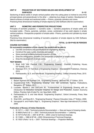 UNIT IV PROJECTION OF SECTIONED SOLIDS AND DEVELOPMENT OF
SURFACES 6 +12
Sectioning of above solids in simple vertical position when the cutting plane is inclined to one of the
principal planes and perpendicular to the other — obtaining true shape of section. Development of
lateral surfaces of simple and sectioned solids — Prisms, pyramids cylinders and cones.
Practicing three dimensional modeling of simple objects by CAD Software (Not for examination)
UNIT V ISOMETRIC AND PERSPECTIVE PROJECTIONS 6+12
Principles of isometric projection — isometric scale — isometric projections of simple solids and
truncated solids - Prisms, pyramids, cylinders, cones- combination of two solid objects in simple
vertical positions - Perspective projection of simple solids - Prisms, pyramids and cylinders by visual
ray method.
Practicing three dimensional modeling of isometric projection of simple objects by CAD Software
(Not for examination)
TOTAL: (L=30+P=60) 90 PERIODS
COURSE OUTCOMES:
On successful completion of this course, the student will be able to
 Use BIS conventions and specifications for engineering drawing.
 Construct the conic curves, involutes and cycloid.
 Solve practical problems involving projection of lines.
 Draw the orthographic, isometric and perspective projections of simple solids.
 Draw the development of simple solids.
TEXT BOOKS:
1. Bhatt N.D. and Panchal V.M., “Engineering Drawing”, Charotar Publishing House,
53rd
Edition, 2019.
2. Natarajan K.V., “A Text Book of Engineering Graphics”, Dhanalakshmi Publishers, Chennai,
2018.
3. Parthasarathy, N. S. and Vela Murali, “Engineering Drawing”, Oxford University Press, 2015
REFERENCES:
1. Basant Agarwal and Agarwal C.M., “Engineering Drawing”, McGraw Hill, 2nd
Edition, 2019.
2. Gopalakrishna K.R., “Engineering Drawing” (Vol. I&II combined), Subhas Publications,
Bangalore, 27th
Edition, 2017.
3. Luzzader, Warren.J. and Duff,John M., “Fundamentals of Engineering Drawing with an
introduction to Interactive Computer Graphics for Design and Production, Eastern Economy
Edition, Prentice Hall of India Pvt. Ltd, New Delhi, 2005.
4. Parthasarathy N. S. and Vela Murali, “Engineering Graphics”, Oxford University, Press, New
Delhi, 2015.
5. Shah M.B., and Rana B.C., “Engineering Drawing”, Pearson Education India, 2nd
Edition, 2009.
6. Venugopal K. and Prabhu Raja V., “Engineering Graphics", New Age International (P) Limited,
2008.
Publication of Bureau of Indian Standards:
1. IS 10711 — 2001: Technical products Documentation — Size and layout of drawing sheets.
2. IS 9609 (Parts 0 & 1) — 2001: Technical products Documentation — Lettering.
3. IS 10714 (Part 20) — 2001 & SP 46 — 2003: Lines for technical drawings.
4. IS 11669 — 1986 & SP 46 —2003: Dimensioning of Technical Drawings.
5. IS 15021 (Parts 1 to 4) — 2001: Technical drawings — Projection Methods.
 