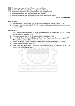 CO2: Develop simple applications in C using basic constructs
CO3: Design and implement applications using arrays and strings
CO4: Develop and implement modular applications in C using functions.
CO5: Develop applications in C using structures and pointers.
CO6: Design applications using sequential and random access file processing.
TOTAL : 45 PERIODS
TEXT BOOKS:
1. ReemaThareja, “Programming in C”, Oxford University Press, Second Edition, 2016.
2. Kernighan, B.W and Ritchie,D.M, “The C Programming language”, Second Edition, Pearson
Education, 2015.
REFERENCES:
1. Paul Deitel and Harvey Deitel, “C How to Program with an Introduction to C++”, Eighth
edition, Pearson Education, 2018.
2. Yashwant Kanetkar, Let us C, 17th Edition, BPB Publications, 2020.
3. Byron S. Gottfried, "Schaum's Outline of Theory and Problems of Programming with C",
McGraw-Hill Education, 1996.
4. Pradip Dey, Manas Ghosh, “Computer Fundamentals and Programming in C”, Second
5. Edition, Oxford University Press, 2013.
6. Anita Goel and Ajay Mittal, “Computer Fundamentals and Programming in C”, 1st
Edition, Pearson Education, 2013.
 