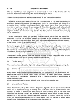 IP3151 INDUCTION PROGRAMME
This is a mandatory 2 week programme to be conducted as soon as the students enter the
institution. Normal classes start only after the induction program is over.
The induction programme has been introduced by AICTE with the following objective:
“Engineering colleges were established to train graduates well in the branch/department of
admission, have a holistic outlook, and have a desire to work for national needs and beyond. The
graduating student must have knowledge and skills in the area of his/her study. However, he/she
must also have a broad understanding of society and relationships. Character needs to be nurtured
as an essential quality by which he/she would understand and fulfill his/her responsibility as an
engineer, a citizen and a human being. Besides the above, several meta-skills and underlying
values are needed.”
“One will have to work closely with the newly joined students in making them feel comfortable,
allow them to explore their academic interests and activities, reduce competition and make them
work for excellence, promote bonding within them, build relations between teachers and students,
give a broader view of life, and build character”.
Hence, the purpose of this programme is to make the students feel comfortable in their new
environment, open them up, set a healthy daily routine, create bonding in the batch as well as
between faculty and students, develop awareness, sensitivity and understanding of the self, people
around them, society at large, and nature.
The following are the activities under the induction program in which the student would be fully
engaged throughout the day for the entire duration of the program.
(i) Physical Activity
This would involve a daily routine of physical activity with games and sports, yoga, gardening, etc.
(ii) Creative Arts
Every student would choose one skill related to the arts whether visual arts or performing arts.
Examples are painting, sculpture, pottery, music, dance etc. The student would pursue it everyday
for the duration of the program. These would allow for creative expression. It would develop a
sense of aesthetics and
also enhance creativity which would, hopefully, grow into engineering design later.
(iii) Universal Human Values
This is the anchoring activity of the Induction Programme. It gets the student to explore oneself and
allows one to experience the joy of learning, stand up to peer pressure, make decisions with
courage, be aware of relationships with colleagues and supporting stay in the hostel and
department, be sensitive to others, etc. A module in Universal Human Values provides the base.
Methodology of teaching this content is extremely important. It must not be through do's and
don'ts, but get students to explore and think by engaging them in a dialogue. It is best taught
through group discussions and real life activities rather than lecturing.
 