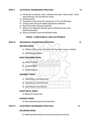 PART II ELECTRICAL ENGINEERING PRACTICES 15
a) Introduction to switches, fuses, indicators and lamps - Basic switch board
wiring with lamp, fan and three pin socket
b) Staircase wiring
c) Fluorescent Lamp wiring with introduction to CFL and LED types.
d) Energy meter wiring and related calculations/ calibration
e) Study of Iron Box wiring and assembly
f) Study of Fan Regulator (Resistor type and Electronic type using
Diac/Triac/quadrac)
g) Study of emergency lamp wiring/Water heater
GROUP – B (MECHANICAL AND ELECTRONICS)
PART III MECHANICAL ENGINEERING PRACTICES 15
WELDING WORK:
a) Welding of Butt Joints, Lap Joints, and Tee Joints using arc welding.
b) Practicing gas welding.
BASIC MACHINING WORK:
a) (simple)Turning.
b) (simple)Drilling.
c) (simple)Tapping.
ASSEMBLY WORK:
a) Assembling a centrifugal pump.
b) Assembling a household mixer.
c) Assembling an airconditioner.
SHEET METAL WORK:
a) Making of a square tray
FOUNDRY WORK:
a) Demonstrating basic foundry operations.
PART IV ELECTRONIC ENGINEERING PRACTICES 15
SOLDERING WORK:
a) Soldering simple electronic circuits and checking continuity.
 