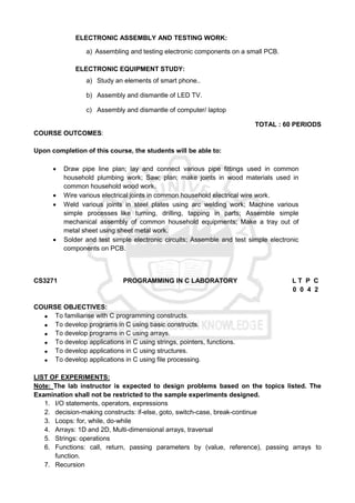 ELECTRONIC ASSEMBLY AND TESTING WORK:
a) Assembling and testing electronic components on a small PCB.
ELECTRONIC EQUIPMENT STUDY:
a) Study an elements of smart phone..
b) Assembly and dismantle of LED TV.
c) Assembly and dismantle of computer/ laptop
TOTAL : 60 PERIODS
COURSE OUTCOMES:
Upon completion of this course, the students will be able to:
 Draw pipe line plan; lay and connect various pipe fittings used in common
household plumbing work; Saw; plan; make joints in wood materials used in
common household wood work.
 Wire various electrical joints in common household electrical wire work.
 Weld various joints in steel plates using arc welding work; Machine various
simple processes like turning, drilling, tapping in parts; Assemble simple
mechanical assembly of common household equipments; Make a tray out of
metal sheet using sheet metal work.
 Solder and test simple electronic circuits; Assemble and test simple electronic
components on PCB.
CS3271 PROGRAMMING IN C LABORATORY L T P C
0 0 4 2
COURSE OBJECTIVES:
 To familiarise with C programming constructs.
 To develop programs in C using basic constructs.
 To develop programs in C using arrays.
 To develop applications in C using strings, pointers, functions.
 To develop applications in C using structures.
 To develop applications in C using file processing.
LIST OF EXPERIMENTS:
Note: The lab instructor is expected to design problems based on the topics listed. The
Examination shall not be restricted to the sample experiments designed.
1. I/O statements, operators, expressions
2. decision-making constructs: if-else, goto, switch-case, break-continue
3. Loops: for, while, do-while
4. Arrays: 1D and 2D, Multi-dimensional arrays, traversal
5. Strings: operations
6. Functions: call, return, passing parameters by (value, reference), passing arrays to
function.
7. Recursion
 