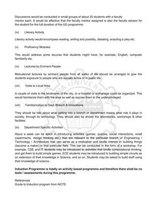 Discussions would be conducted in small groups of about 20 students with a faculty
mentor each. It would be effective that the faculty mentor assigned is also the faculty advisor for
the student for the full duration of the UG programme.
(iv) Literary Activity
Literary activity would encompass reading, writing and possibly, debating, enacting a play etc.
(v) Proficiency Modules
This would address some lacunas that students might have, for example, English, computer
familiarity etc.
(vi) Lectures by Eminent People
Motivational lectures by eminent people from all walks of life should be arranged to give the
students exposure to people who are socially active or in public life.
(vii) Visits to Local Area
A couple of visits to the landmarks of the city, or a hospital or orphanage could be organized. This
would familiarize them with the area as well as expose them to the underprivileged.
(viii) Familiarization to Dept./Branch & Innovations
They should be told about what getting into a branch or department means what role it plays in
society, through its technology. They should also be shown the laboratories, workshops & other
facilities.
(ix) Department Specific Activities
About a week can be spent in introducing activities (games, quizzes, social interactions, small
experiments, design thinking etc.) that are relevant to the particular branch of Engineering /
Technology / Architecture that can serve as a motivation and kindle interest in building things
(become a maker) in that particular field. This can be conducted in the form of a workshop. For
example, CSE and IT students may be introduced to activities that kindle computational thinking,
and get them to build simple games. ECE students may be introduced to building simple circuits as
an extension of their knowledge in Science, and so on. Students may be asked to build stuff using
their knowledge of science.
Induction Programme is totally an activity based programme and therefore there shall be no
tests / assessments during this programme.
References:
Guide to Induction program from AICTE
 