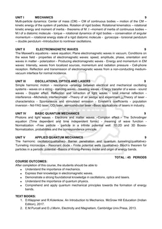 UNIT I MECHANICS 9
Multi-particle dynamics: Center of mass (CM) – CM of continuous bodies – motion of the CM –
kinetic energy of the system of particles. Rotation of rigid bodies: Rotational kinematics – rotational
kinetic energy and moment of inertia - theorems of M .I –moment of inertia of continuous bodies –
M.I of a diatomic molecule - torque – rotational dynamics of rigid bodies – conservation of angular
momentum – rotational energy state of a rigid diatomic molecule - gyroscope - torsional pendulum
– double pendulum –Introduction to nonlinear oscillations.
UNIT II ELECTROMAGNETIC WAVES 9
The Maxwell’s equations - wave equation; Plane electromagnetic waves in vacuum, Conditions on
the wave field - properties of electromagnetic waves: speed, amplitude, phase, orientation and
waves in matter - polarization - Producing electromagnetic waves - Energy and momentum in EM
waves: Intensity, waves from localized sources, momentum and radiation pressure - Cell-phone
reception. Reflection and transmission of electromagnetic waves from a non-conducting medium-
vacuum interface for normal incidence.
UNIT III OSCILLATIONS, OPTICS AND LASERS 9
Simple harmonic motion - resonance –analogy between electrical and mechanical oscillating
systems - waves on a string - standing waves - traveling waves - Energy transfer of a wave - sound
waves - Doppler effect. Reflection and refraction of light waves - total internal reflection -
interference –Michelson interferometer –Theory of air wedge and experiment. Theory of laser -
characteristics - Spontaneous and stimulated emission - Einstein’s coefficients - population
inversion - Nd-YAG laser, CO2 laser, semiconductor laser –Basic applications of lasers in industry.
UNIT IV BASIC QUANTUM MECHANICS 9
Photons and light waves - Electrons and matter waves –Compton effect - The Schrodinger
equation (Time dependent and time independent forms) - meaning of wave function -
Normalization –Free particle - particle in a infinite potential well: 1D,2D and 3D Boxes-
Normalization, probabilities and the correspondence principle.
UNIT V APPLIED QUANTUM MECHANICS 9
The harmonic oscillator(qualitative)- Barrier penetration and quantum tunneling(qualitative)-
Tunneling microscope - Resonant diode - Finite potential wells (qualitative)- Bloch’s theorem for
particles in a periodic potential –Basics of Kronig-Penney model and origin of energy bands.
TOTAL : 45 PERIODS
COURSE OUTCOMES:
After completion of this course, the students should be able to
 Understand the importance of mechanics.
 Express their knowledge in electromagnetic waves.
 Demonstrate a strong foundational knowledge in oscillations, optics and lasers.
 Understand the importance of quantum physics.
 Comprehend and apply quantum mechanical principles towards the formation of energy
bands.
TEXT BOOKS:
1. D.Kleppner and R.Kolenkow. An Introduction to Mechanics. McGraw Hill Education (Indian
Edition), 2017.
2. E.M.Purcell and D.J.Morin, Electricity and Magnetism, Cambridge Univ.Press, 2013.
 