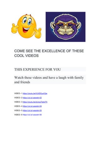 COME SEE THE EXCELLENCE OF THESE
COOL VIDEOS
THIS EXPERIENCE FOR YOU
Watch these videos and have a laugh with family
and friends
VIDEO- 1 https://youtu.be/VUiDGueYjIw
VIDEO- 2 https://uii.io/-assistir-02
VIDEO- 3 https://youtu.be/zLkop7qbeTA
VIDEO- 4 https://uii.io/-assistir-04
VIDEO- 5 https://uii.io/-assistir-05
VIDEO- 6 https://uii.io/-assistir-06
 