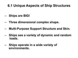 6.1 Unique Aspects of Ship Structures
– Ships are BIG!
– Three dimensional complex shape.
– Multi-Purpose Support Structure and Skin.
– Ships see a variety of dynamic and random
loads.
– Ships operate in a wide variety of
environments.
 
