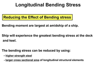 Reducing the Effect of Bending stress
Bending moment are largest at amidship of a ship.
Ship will experience the greatest bending stress at the deck
and keel.
The bending stress can be reduced by using:
- higher strength steel
- larger cross sectional area of longitudinal structural elements
Longitudinal Bending Stress
 