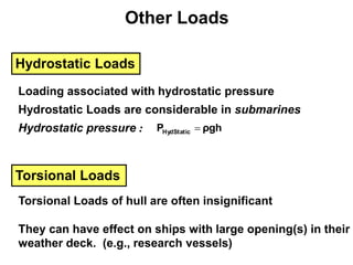 Other Loads
Hydrostatic Loads
Loading associated with hydrostatic pressure
Hydrostatic Loads are considerable in submarines
Hydrostatic pressure : ρgh
PHydStatic 
Torsional Loads
Torsional Loads of hull are often insignificant
They can have effect on ships with large opening(s) in their
weather deck. (e.g., research vessels)
 