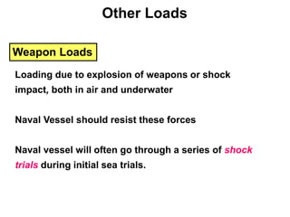 Other Loads
Weapon Loads
Loading due to explosion of weapons or shock
impact, both in air and underwater
Naval Vessel should resist these forces
Naval vessel will often go through a series of shock
trials during initial sea trials.
 