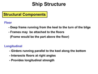 Structural Components
Floor
- Deep frame running from the keel to the turn of the bilge
- Frames may be attached to the floors
(Frame would be the part above the floor)
Longitudinal
- Girders running parallel to the keel along the bottom
- Intersects floors at right angles
- Provides longitudinal strength
Ship Structure
 