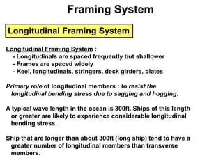 Longitudinal Framing System
Longitudinal Framing System :
- Longitudinals are spaced frequently but shallower
- Frames are spaced widely
- Keel, longitudinals, stringers, deck girders, plates
Primary role of longitudinal members : to resist the
longitudinal bending stress due to sagging and hogging.
A typical wave length in the ocean is 300ft. Ships of this length
or greater are likely to experience considerable longitudinal
bending stress.
Ship that are longer than about 300ft (long ship) tend to have a
greater number of longitudinal members than transverse
members.
Framing System
 