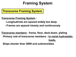 Transverse Framing System
Transverse Framing System :
- Longitudinals are spaced widely but deep.
- Frames are spaced closely and continuously
Transverse members : frame, floor, deck beam, plating
Primary role of transverse members : to resist hydrostatic
loads.
Ships shorter than 300ft and submersibles
Framing System
 