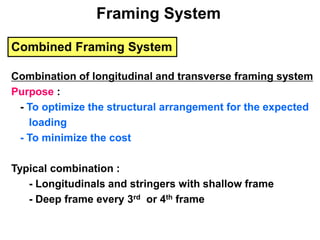 Combined Framing System
Combination of longitudinal and transverse framing system
Purpose :
- To optimize the structural arrangement for the expected
loading
- To minimize the cost
Typical combination :
- Longitudinals and stringers with shallow frame
- Deep frame every 3rd or 4th frame
Framing System
 