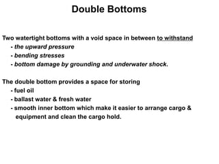 Double Bottoms
Two watertight bottoms with a void space in between to withstand
- the upward pressure
- bending stresses
- bottom damage by grounding and underwater shock.
The double bottom provides a space for storing
- fuel oil
- ballast water & fresh water
- smooth inner bottom which make it easier to arrange cargo &
equipment and clean the cargo hold.
 