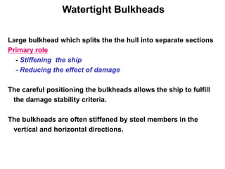 Watertight Bulkheads
Large bulkhead which splits the the hull into separate sections
Primary role
- Stiffening the ship
- Reducing the effect of damage
The careful positioning the bulkheads allows the ship to fulfill
the damage stability criteria.
The bulkheads are often stiffened by steel members in the
vertical and horizontal directions.
 