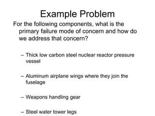 Example Problem
For the following components, what is the
primary failure mode of concern and how do
we address that concern?
– Thick low carbon steel nuclear reactor pressure
vessel
– Aluminum airplane wings where they join the
fuselage
– Weapons handling gear
– Steel water tower legs
 