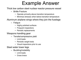 Example Answer
Thick low carbon steel nuclear reactor pressure vessel
– Brittle Fracture
• Operate primarily above transition temperature
• Minimize stresses when below transition temperature
Aluminum airplane wings where they join the fuselage
– Fatigue
• Highly polished surfaces
• Frequent inspections
• Periodic replacements
Weapons handling gear
– Tensile/compressive yield
• Limit loads
• Perioidic weight tests
• Visual inspections prior to use
Steel water tower legs
– Buckling/instability
• Limit loads
• Cross brace
 