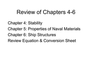 Review of Chapters 4-6
Chapter 4: Stability
Chapter 5: Properties of Naval Materials
Chapter 6: Ship Structures
Review Equation & Conversion Sheet
 