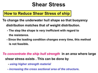 How to Reduce Shear Stress of ship
To change the underwater hull shape so that buoyancy
distribution matches that of weight distribution.
- The step like shape is very inefficient with regard to
the resistance.
- Since the loading condition changes every time, this method
is not feasible.
To concentrate the ship hull strength in an area where large
shear stress exists . This can be done by
- using higher strength material
- increasing the cross sectional area of the structure.
Shear Stress
 
