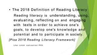 • The 2018 Definition of Reading Literacy
is understanding, using,
Reading literacy
ev alu at in g, reflecting and engaging
on
with texts in order to achieve one's
goals, to develop one's knowledge and
potential and to participate in society.
[Pisa 2018 Reading Literacy Framework]
Lihat contoh soal-soal test PISA
 