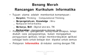 Benang Merah
Rancangan Kurikulum lnformatika
• Tujuan utama adalah membentuk kemampuan :
-
-
-
-
Berpikir, Thinking : Computational Thinking
Berpengetahuan, Knowledge : llm u
Komp ut er / lnf or mat ika
Berkarya, Skill : Digit al Lit er at e, TIK
Berkarakter, menggunakan dengan baik
• Pelajaran TIK (pengertian lama) tidak dihapus, tetapi
diubah cara pengajarannya, bukan mengajarkan
penggunaan aplikasi, tet api mem b er dayakan aplikasi
sebagai tools untuk belajar dan dipakai untuk semua
Pelajaran lnformatika di-induksi seiring dengan TIK
•
CT & Kurlf K·l2, SEMEO OlTEP,
Januari
2020
 