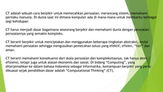 CT adalah sebuah cara berpikir untuk memecahkan persoalan, merancang sistem, memahami
perilaku manusia. Di dunia saat ini dimana komputer ada di mana-mana untuk membantu berbagai
segi kehidupan
CT harus menjadi dasar bagaimana seseorang berpikir dan memahami dunia dengan persoalan-
persoalannya yang semakin kompleks.
CT berarti berpikir untuk menciptakan dan menggunakan beberapa tingkatan abstraksi, mulai
memahami persoalan sehingga mengusulkan pemecahan solusi yang efektif, efisien, “fair” dan
aman.
CT berarti memahami konsekuensi dari skala persoalan dan kompleksitasnya, tak hanya demi
efisiensi, tetapi juga untuk alasan ekonomis dan sosial. Di bidang “Computing”, yang
diterjemahkan ke dalam bahasa Indonesia sebagai Informatika, kemampuan berpikir yang perlu
dikuasai sejak pendidikan dasar adalah “Computational Thinking“ (CT).
 