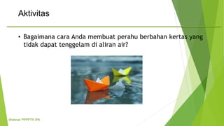 Aktivitas
• Bagaimana cara Anda membuat perahu berbahan kertas yang
tidak dapat tenggelam di aliran air?
Webinar PPPPTK IPA
 